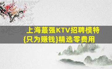 上海蕞强KTV招聘模特{只为赚钱}精选零费用